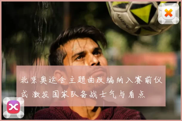 北京奥运会主题曲改编纳入赛前仪式 激发国家队备战士气与看点