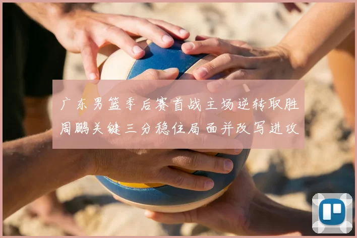 广东男篮季后赛首战主场逆转取胜周鹏关键三分稳住局面并改写进攻端表现