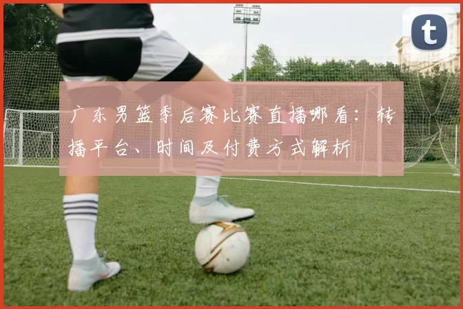 广东男篮季后赛比赛直播哪看：转播平台、时间及付费方式解析