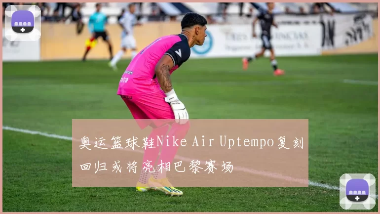 奥运篮球鞋Nike Air Uptempo复刻回归或将亮相巴黎赛场