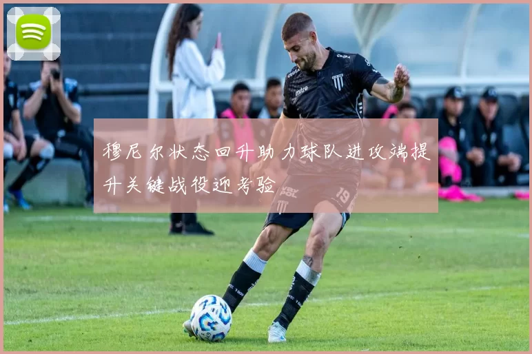 穆尼尔状态回升助力球队进攻端提升关键战役迎考验