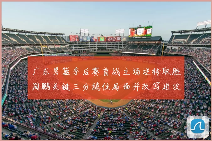 广东男篮季后赛首战主场逆转取胜周鹏关键三分稳住局面并改写进攻端表现