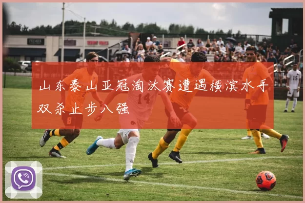 山东泰山亚冠淘汰赛遭遇横滨水手双杀止步八强
