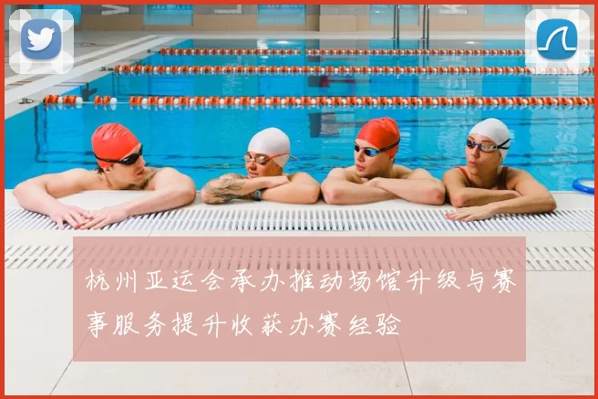 杭州亚运会承办推动场馆升级与赛事服务提升收获办赛经验