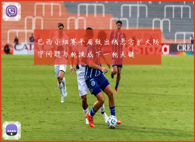 巴西小组赛平局致出线悬念扩大防守问题与轮换成下一轮关键