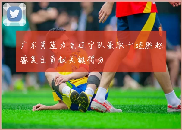 广东男篮力克辽宁队豪取十连胜赵睿复出贡献关键得分