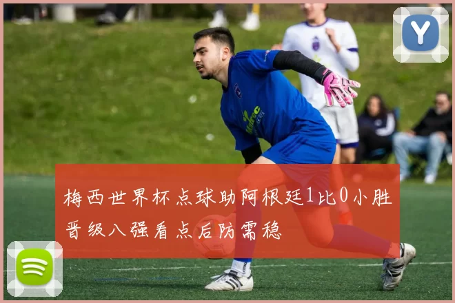 梅西世界杯点球助阿根廷1比0小胜晋级八强看点后防需稳