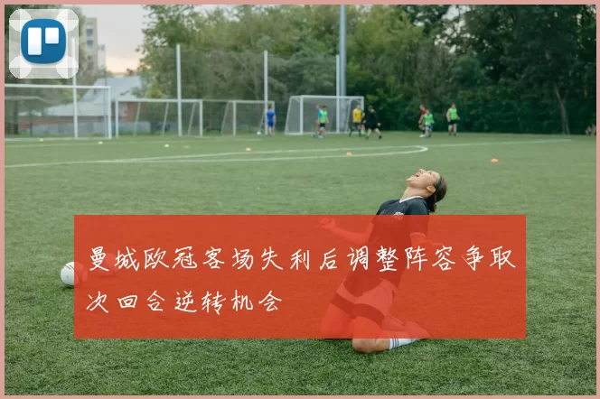 曼城欧冠客场失利后调整阵容争取次回合逆转机会