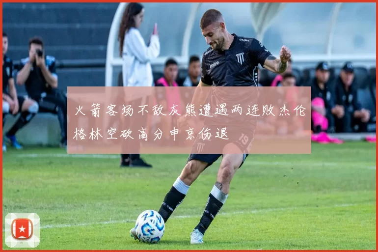 火箭客场不敌灰熊遭遇两连败杰伦格林空砍高分申京伤退