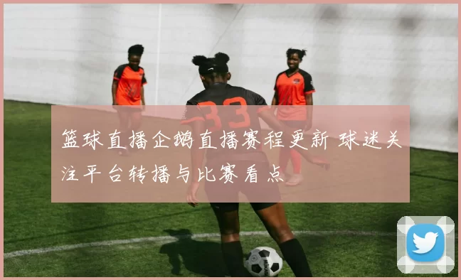 篮球直播企鹅直播赛程更新 球迷关注平台转播与比赛看点