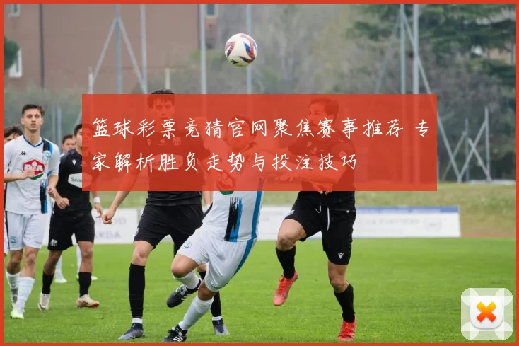 篮球彩票竞猜官网聚焦赛事推荐 专家解析胜负走势与投注技巧