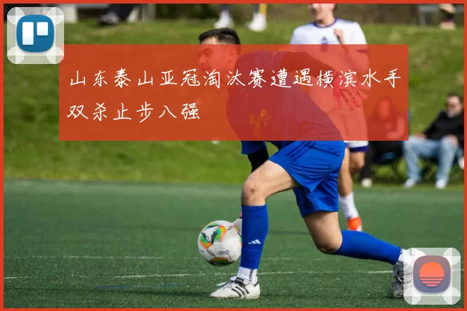 山东泰山亚冠淘汰赛遭遇横滨水手双杀止步八强