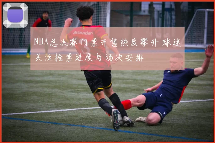 NBA总决赛门票开售热度攀升 球迷关注抢票进展与场次安排