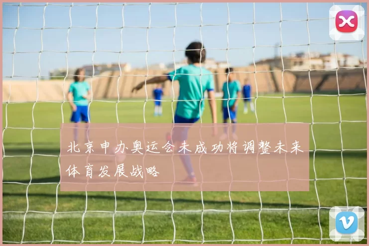 北京申办奥运会未成功将调整未来体育发展战略