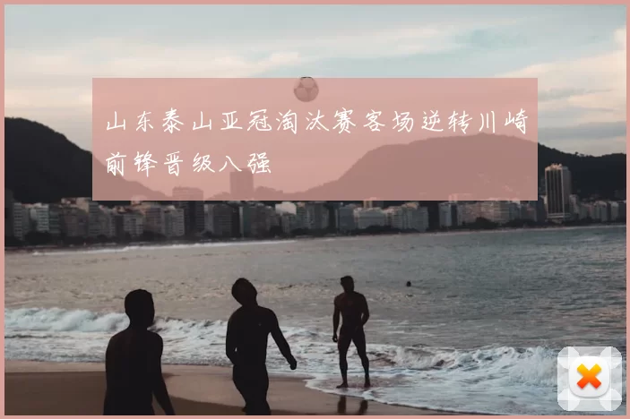 山东泰山亚冠淘汰赛客场逆转川崎前锋晋级八强