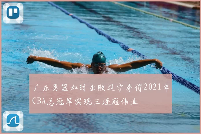 广东男篮加时击败辽宁夺得2021年CBA总冠军实现三连冠伟业