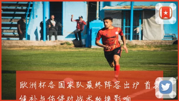 欧洲杯各国家队最终阵容出炉 首发候补与伤停对战术轮换影响