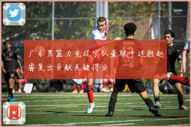 广东男篮力克辽宁队豪取十连胜赵睿复出贡献关键得分