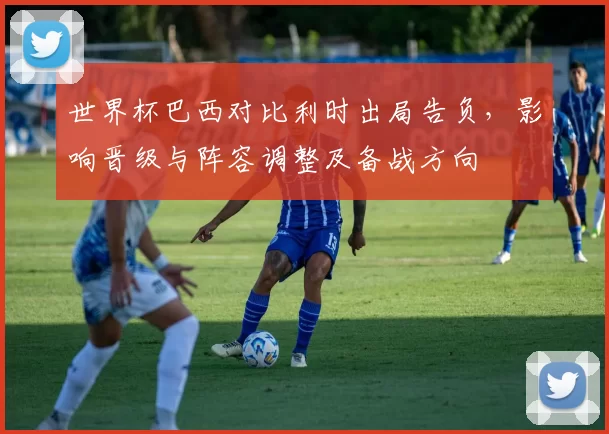 世界杯巴西对比利时出局告负，影响晋级与阵容调整及备战方向