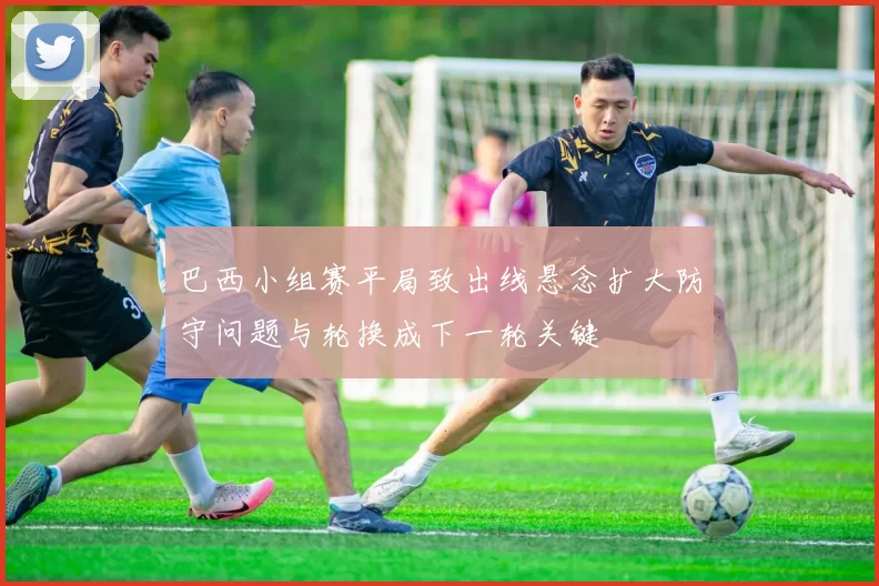 巴西小组赛平局致出线悬念扩大防守问题与轮换成下一轮关键