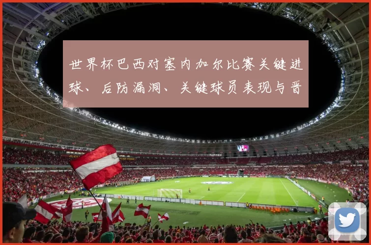 世界杯巴西对塞内加尔比赛关键进球、后防漏洞、关键球员表现与晋级影响