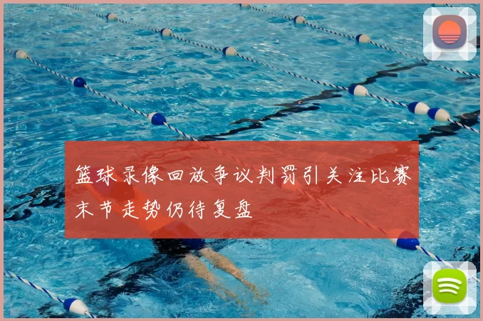 篮球录像回放争议判罚引关注比赛末节走势仍待复盘