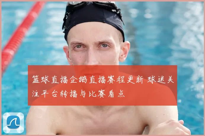 篮球直播企鹅直播赛程更新 球迷关注平台转播与比赛看点