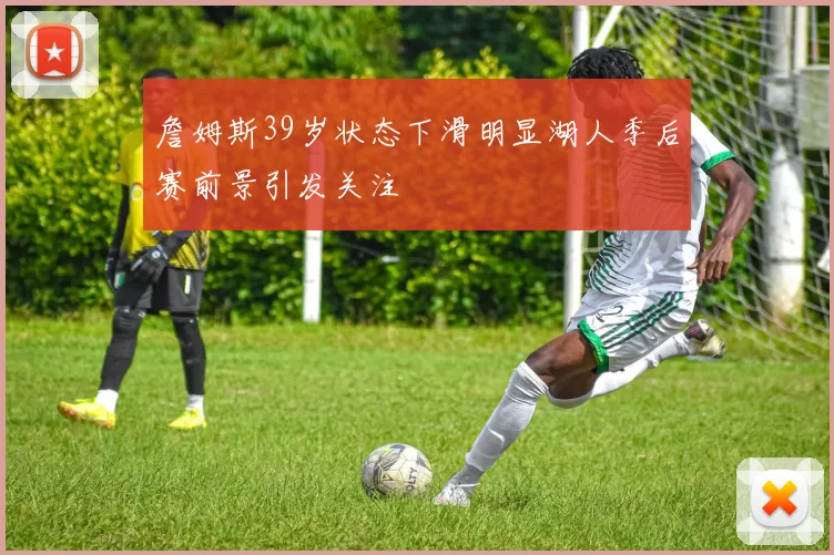 詹姆斯39岁状态下滑明显湖人季后赛前景引发关注