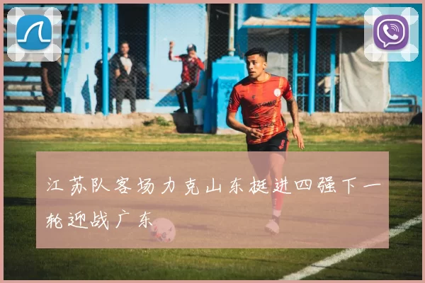 江苏队客场力克山东挺进四强下一轮迎战广东