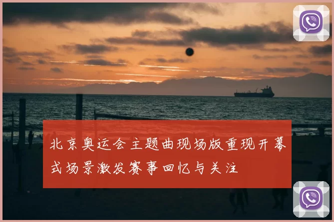 北京奥运会主题曲现场版重现开幕式场景激发赛事回忆与关注