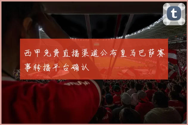 西甲免费直播渠道公布皇马巴萨赛事转播平台确认