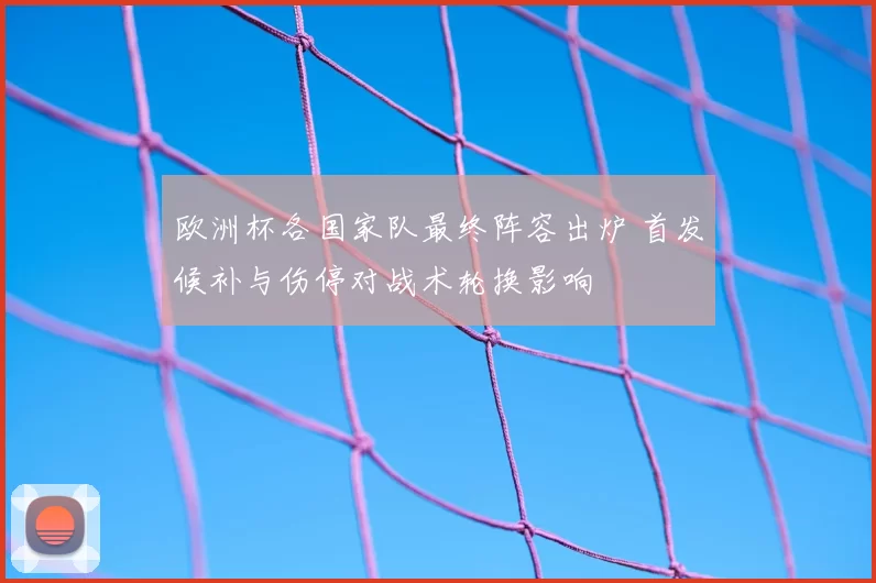 欧洲杯各国家队最终阵容出炉 首发候补与伤停对战术轮换影响