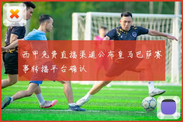 西甲免费直播渠道公布皇马巴萨赛事转播平台确认